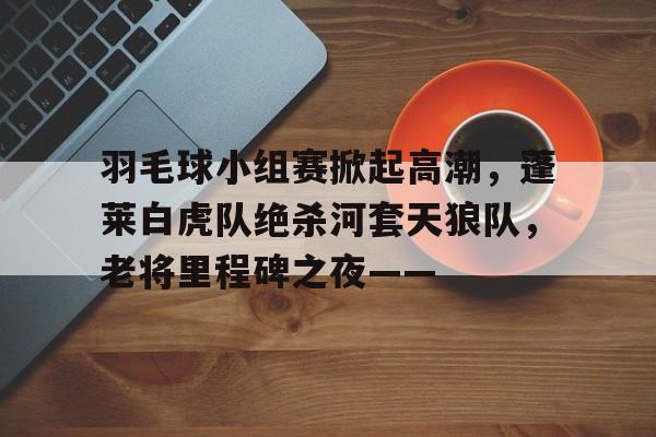 九游体育关于羽毛球小组赛掀起高潮，蓬莱白虎队绝杀河套天狼队，老将里程碑之夜——的信息